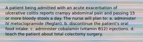 A patient being admitted with an acute exacerbation of ulcerative colitis reports crampy abdominal pain and passing 15 or more bloody stools a day. The nurse will plan to: a. administer IV metoclopramide (Reglan). b. discontinue the patient's oral food intake. c. administer cobalamin (vitamin B12) injections. d. teach the patient about total colectomy surgery.