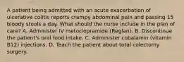 A patient being admitted with an acute exacerbation of ulcerative colitis reports crampy abdominal pain and passing 15 bloody stools a day. What should the nurse include in the plan of care? A. Administer IV metoclopramide (Reglan). B. Discontinue the patient's oral food intake. C. Administer cobalamin (vitamin B12) injections. D. Teach the patient about total colectomy surgery.