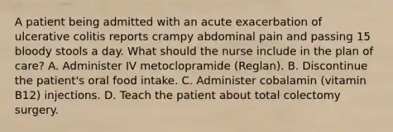 A patient being admitted with an acute exacerbation of ulcerative colitis reports crampy abdominal pain and passing 15 bloody stools a day. What should the nurse include in the plan of care? A. Administer IV metoclopramide (Reglan). B. Discontinue the patient's oral food intake. C. Administer cobalamin (vitamin B12) injections. D. Teach the patient about total colectomy surgery.