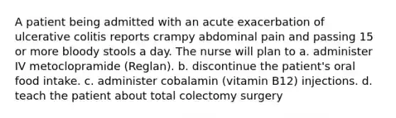 A patient being admitted with an acute exacerbation of ulcerative colitis reports crampy abdominal pain and passing 15 or more bloody stools a day. The nurse will plan to a. administer IV metoclopramide (Reglan). b. discontinue the patient's oral food intake. c. administer cobalamin (vitamin B12) injections. d. teach the patient about total colectomy surgery