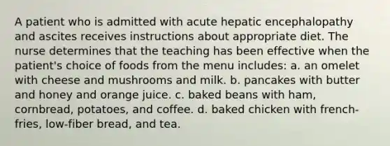 A patient who is admitted with acute hepatic encephalopathy and ascites receives instructions about appropriate diet. The nurse determines that the teaching has been effective when the patient's choice of foods from the menu includes: a. an omelet with cheese and mushrooms and milk. b. pancakes with butter and honey and orange juice. c. baked beans with ham, cornbread, potatoes, and coffee. d. baked chicken with french-fries, low-fiber bread, and tea.