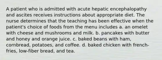 A patient who is admitted with acute hepatic encephalopathy and ascites receives instructions about appropriate diet. The nurse determines that the teaching has been effective when the patient's choice of foods from the menu includes a. an omelet with cheese and mushrooms and milk. b. pancakes with butter and honey and orange juice. c. baked beans with ham, cornbread, potatoes, and coffee. d. baked chicken with french-fries, low-fiber bread, and tea.