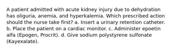 A patient admitted with acute kidney injury due to dehydration has oliguria, anemia, and hyperkalemia. Which prescribed action should the nurse take first? a. Insert a urinary retention catheter. b. Place the patient on a cardiac monitor. c. Administer epoetin alfa (Epogen, Procrit). d. Give sodium polystyrene sulfonate (Kayexalate).