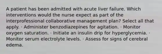 A patient has been admitted with acute liver failure. Which interventions would the nurse expect as part of the interprofessional collaborative management plan? Select all that apply. · Administer benzodiazepines for agitation. · Monitor oxygen saturation. · Initiate an insulin drip for hyperglycemia. · Monitor serum electrolyte levels. · Assess for signs of cerebral edema.