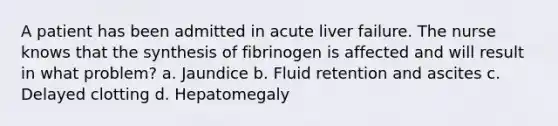 A patient has been admitted in acute liver failure. The nurse knows that the synthesis of fibrinogen is affected and will result in what problem? a. Jaundice b. Fluid retention and ascites c. Delayed clotting d. Hepatomegaly