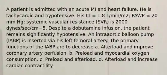 A patient is admitted with an acute MI and heart failure. He is tachycardic and hypotensive. His CI = 1.8 L/min/m2; PAWP = 20 mm Hg; systemic vascular resistance (SVR) is 2000 dynes/sec/cm−5. Despite a dobutamine infusion, the patient remains significantly hypotensive. An intraaortic balloon pump (IABP) is inserted via his left femoral artery. The primary functions of the IABP are to decrease a. Afterload and improve coronary artery perfusion. b. Preload and myocardial oxygen consumption. c. Preload and afterload. d. Afterload and increase cardiac contractility.