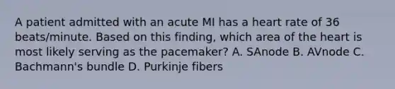 A patient admitted with an acute MI has a heart rate of 36 beats/minute. Based on this finding, which area of the heart is most likely serving as the pacemaker? A. SAnode B. AVnode C. Bachmann's bundle D. Purkinje fibers