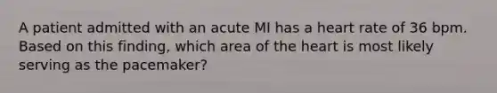 A patient admitted with an acute MI has a heart rate of 36 bpm. Based on this finding, which area of the heart is most likely serving as the pacemaker?