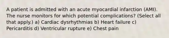 A patient is admitted with an acute myocardial infarction (AMI). The nurse monitors for which potential complications? (Select all that apply.) a) Cardiac dysrhythmias b) Heart failure c) Pericarditis d) Ventricular rupture e) Chest pain