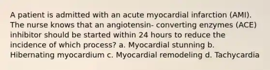 A patient is admitted with an acute myocardial infarction (AMI). The nurse knows that an angiotensin- converting enzymes (ACE) inhibitor should be started within 24 hours to reduce the incidence of which process? a. Myocardial stunning b. Hibernating myocardium c. Myocardial remodeling d. Tachycardia