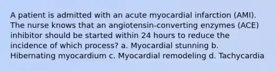 A patient is admitted with an acute myocardial infarction (AMI). The nurse knows that an angiotensin-converting enzymes (ACE) inhibitor should be started within 24 hours to reduce the incidence of which process? a. Myocardial stunning b. Hibernating myocardium c. Myocardial remodeling d. Tachycardia