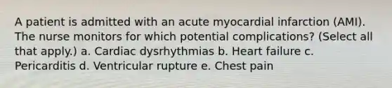 A patient is admitted with an acute myocardial infarction (AMI). The nurse monitors for which potential complications? (Select all that apply.) a. Cardiac dysrhythmias b. Heart failure c. Pericarditis d. Ventricular rupture e. Chest pain