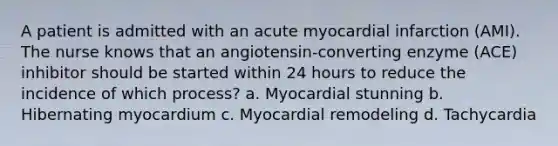 A patient is admitted with an acute myocardial infarction (AMI). The nurse knows that an angiotensin-converting enzyme (ACE) inhibitor should be started within 24 hours to reduce the incidence of which process? a. Myocardial stunning b. Hibernating myocardium c. Myocardial remodeling d. Tachycardia