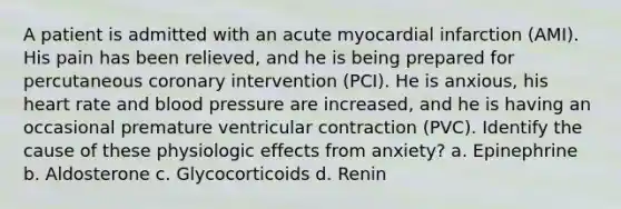 A patient is admitted with an acute myocardial infarction (AMI). His pain has been relieved, and he is being prepared for percutaneous coronary intervention (PCI). He is anxious, his heart rate and blood pressure are increased, and he is having an occasional premature ventricular contraction (PVC). Identify the cause of these physiologic effects from anxiety? a. Epinephrine b. Aldosterone c. Glycocorticoids d. Renin