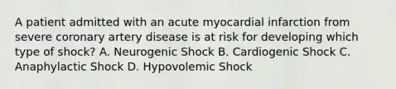 A patient admitted with an acute myocardial infarction from severe coronary artery disease is at risk for developing which type of shock? A. Neurogenic Shock B. Cardiogenic Shock C. Anaphylactic Shock D. Hypovolemic Shock