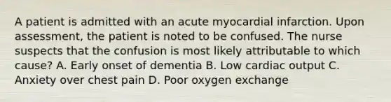 A patient is admitted with an acute myocardial infarction. Upon assessment, the patient is noted to be confused. The nurse suspects that the confusion is most likely attributable to which cause? A. Early onset of dementia B. Low cardiac output C. Anxiety over chest pain D. Poor oxygen exchange