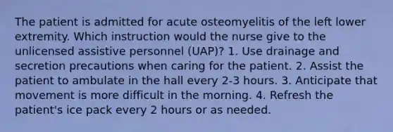 The patient is admitted for acute osteomyelitis of the left lower extremity. Which instruction would the nurse give to the unlicensed assistive personnel (UAP)? 1. Use drainage and secretion precautions when caring for the patient. 2. Assist the patient to ambulate in the hall every 2-3 hours. 3. Anticipate that movement is more difficult in the morning. 4. Refresh the patient's ice pack every 2 hours or as needed.