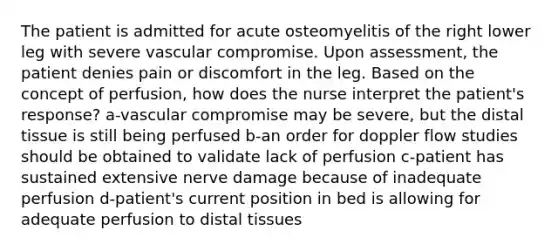 The patient is admitted for acute osteomyelitis of the right lower leg with severe vascular compromise. Upon assessment, the patient denies pain or discomfort in the leg. Based on the concept of perfusion, how does the nurse interpret the patient's response? a-vascular compromise may be severe, but the distal tissue is still being perfused b-an order for doppler flow studies should be obtained to validate lack of perfusion c-patient has sustained extensive nerve damage because of inadequate perfusion d-patient's current position in bed is allowing for adequate perfusion to distal tissues