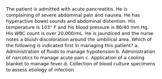 The patient is admitted with acute pancreatitis. He is complaining of severe abdominal pain and nausea. He has hyperactive bowel sounds and abdominal distention. His temperature is 103° F and his blood pressure is 86/40 mm Hg. His WBC count is over 20,000/mL. He is jaundiced and the nurse notes a bluish discoloration around the umbilical area. Which of the following is indicated first in managing this patient? a. Administration of fluids to manage hypotension b. Administration of narcotics to manage acute pain c. Application of a cooling blanket to manage fever d. Collection of blood culture specimens to assess etiology of infection