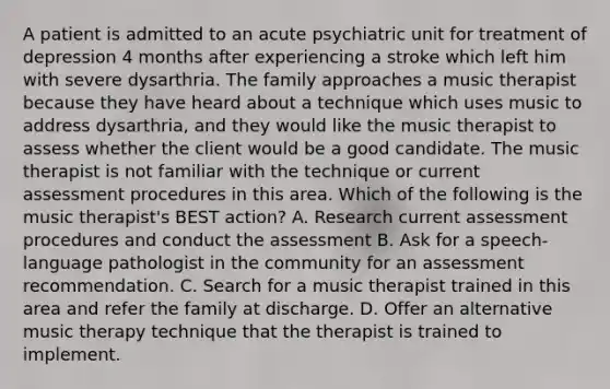 A patient is admitted to an acute psychiatric unit for treatment of depression 4 months after experiencing a stroke which left him with severe dysarthria. The family approaches a music therapist because they have heard about a technique which uses music to address dysarthria, and they would like the music therapist to assess whether the client would be a good candidate. The music therapist is not familiar with the technique or current assessment procedures in this area. Which of the following is the music therapist's BEST action? A. Research current assessment procedures and conduct the assessment B. Ask for a speech-language pathologist in the community for an assessment recommendation. C. Search for a music therapist trained in this area and refer the family at discharge. D. Offer an alternative music therapy technique that the therapist is trained to implement.