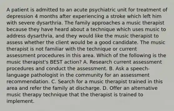 A patient is admitted to an acute psychiatric unit for treatment of depression 4 months after experiencing a stroke which left him with severe dysarthria. The family approaches a music therapist because they have heard about a technique which uses music to address dysarthria, and they would like the music therapist to assess whether the client would be a good candidate. The music therapist is not familiar with the technique or current assessment procedures in this area. Which of the following is the music therapist's BEST action? A. Research current assessment procedures and conduct the assessment. B. Ask a speech-language pathologist in the community for an assessment recommendation. C. Search for a music therapist trained in this area and refer the family at discharge. D. Offer an alternative music therapy technique that the therapist is trained to implement.