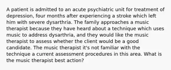 A patient is admitted to an acute psychiatric unit for treatment of depression, four months after experiencing a stroke which left him with severe dysarthria. The family approaches a music therapist because they have heard about a technique which uses music to address dysarthria, and they would like the music therapist to assess whether the client would be a good candidate. The music therapist it's not familiar with the technique a current assessment procedures in this area. What is the music therapist best action?