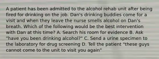 A patient has been admitted to the alcohol rehab unit after being fired for drinking on the job. Dan's drinking buddies come for a visit and when they leave the nurse smells alcohol on Dan's breath. Which of the following would be the best intervention with Dan at this time? A. Search his room for evidence B. Ask "have you been drinking alcohol?" C. Send a urine specimen to the laboratory for drug screening D. Tell the patient "these guys cannot come to the unit to visit you again"