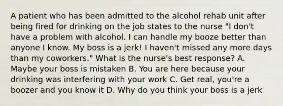 A patient who has been admitted to the alcohol rehab unit after being fired for drinking on the job states to the nurse "I don't have a problem with alcohol. I can handle my booze better than anyone I know. My boss is a jerk! I haven't missed any more days than my coworkers." What is the nurse's best response? A. Maybe your boss is mistaken B. You are here because your drinking was interfering with your work C. Get real, you're a boozer and you know it D. Why do you think your boss is a jerk