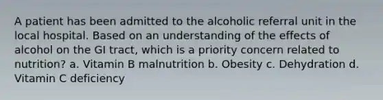 A patient has been admitted to the alcoholic referral unit in the local hospital. Based on an understanding of the effects of alcohol on the GI tract, which is a priority concern related to nutrition? a. Vitamin B malnutrition b. Obesity c. Dehydration d. Vitamin C deficiency