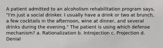 A patient admitted to an alcoholism rehabilitation program says, "I'm just a social drinker. I usually have a drink or two at brunch, a few cocktails in the afternoon, wine at dinner, and several drinks during the evening." The patient is using which defense mechanism? a. Rationalization b. Introjection c. Projection d. Denial