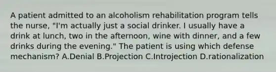 A patient admitted to an alcoholism rehabilitation program tells the nurse, "I'm actually just a social drinker. I usually have a drink at lunch, two in the afternoon, wine with dinner, and a few drinks during the evening." The patient is using which defense mechanism? A.Denial B.Projection C.Introjection D.rationalization