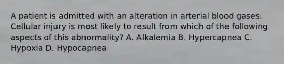 A patient is admitted with an alteration in arterial blood gases. Cellular injury is most likely to result from which of the following aspects of this abnormality? A. Alkalemia B. Hypercapnea C. Hypoxia D. Hypocapnea