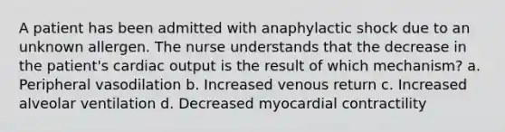 A patient has been admitted with anaphylactic shock due to an unknown allergen. The nurse understands that the decrease in the patient's cardiac output is the result of which mechanism? a. Peripheral vasodilation b. Increased venous return c. Increased alveolar ventilation d. Decreased myocardial contractility