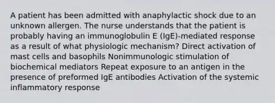 A patient has been admitted with anaphylactic shock due to an unknown allergen. The nurse understands that the patient is probably having an immunoglobulin E (IgE)-mediated response as a result of what physiologic mechanism? Direct activation of mast cells and basophils Nonimmunologic stimulation of biochemical mediators Repeat exposure to an antigen in the presence of preformed IgE antibodies Activation of the systemic inflammatory response