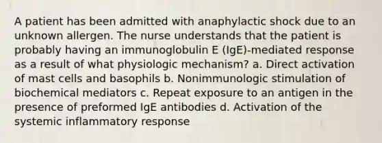 A patient has been admitted with anaphylactic shock due to an unknown allergen. The nurse understands that the patient is probably having an immunoglobulin E (IgE)-mediated response as a result of what physiologic mechanism? a. Direct activation of mast cells and basophils b. Nonimmunologic stimulation of biochemical mediators c. Repeat exposure to an antigen in the presence of preformed IgE antibodies d. Activation of the systemic inflammatory response