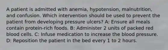 A patient is admitted with anemia, hypotension, malnutrition, and confusion. Which intervention should be used to prevent the patient from developing pressure ulcers? A: Ensure all meals contain protein-rich foods. B: Administer 2 units of packed red blood cells. C: Infuse medication to increase the blood pressure. D: Reposition the patient in the bed every 1 to 2 hours.