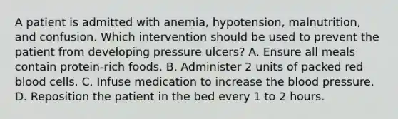 A patient is admitted with anemia, hypotension, malnutrition, and confusion. Which intervention should be used to prevent the patient from developing pressure ulcers? A. Ensure all meals contain protein-rich foods. B. Administer 2 units of packed red blood cells. C. Infuse medication to increase <a href='https://www.questionai.com/knowledge/k7oXMfj7lk-the-blood' class='anchor-knowledge'>the blood</a> pressure. D. Reposition the patient in the bed every 1 to 2 hours.