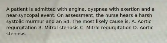 A patient is admitted with angina, dyspnea with exertion and a near-syncopal event. On assessment, the nurse hears a harsh systolic murmur and an S4. The most likely cause is: A. Aortic regurgitation B. Mitral stenosis C. Mitral regurgitation D. Aortic stenosis