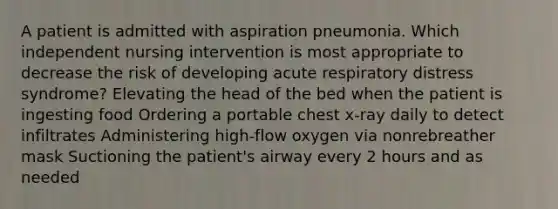 A patient is admitted with aspiration pneumonia. Which independent nursing intervention is most appropriate to decrease the risk of developing acute respiratory distress syndrome? Elevating the head of the bed when the patient is ingesting food Ordering a portable chest x-ray daily to detect infiltrates Administering high-flow oxygen via nonrebreather mask Suctioning the patient's airway every 2 hours and as needed