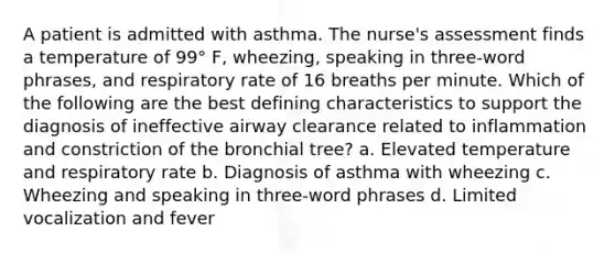 A patient is admitted with asthma. The nurse's assessment finds a temperature of 99° F, wheezing, speaking in three-word phrases, and respiratory rate of 16 breaths per minute. Which of the following are the best defining characteristics to support the diagnosis of ineffective airway clearance related to inflammation and constriction of the bronchial tree? a. Elevated temperature and respiratory rate b. Diagnosis of asthma with wheezing c. Wheezing and speaking in three-word phrases d. Limited vocalization and fever