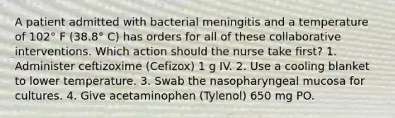 A patient admitted with bacterial meningitis and a temperature of 102° F (38.8° C) has orders for all of these collaborative interventions. Which action should the nurse take first? 1. Administer ceftizoxime (Cefizox) 1 g IV. 2. Use a cooling blanket to lower temperature. 3. Swab the nasopharyngeal mucosa for cultures. 4. Give acetaminophen (Tylenol) 650 mg PO.