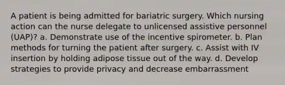 A patient is being admitted for bariatric surgery. Which nursing action can the nurse delegate to unlicensed assistive personnel (UAP)? a. Demonstrate use of the incentive spirometer. b. Plan methods for turning the patient after surgery. c. Assist with IV insertion by holding adipose tissue out of the way. d. Develop strategies to provide privacy and decrease embarrassment