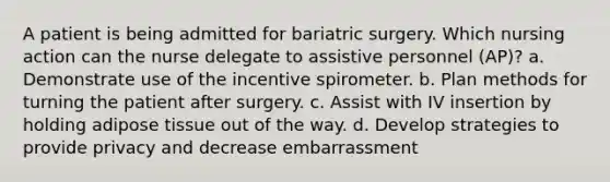 A patient is being admitted for bariatric surgery. Which nursing action can the nurse delegate to assistive personnel (AP)? a. Demonstrate use of the incentive spirometer. b. Plan methods for turning the patient after surgery. c. Assist with IV insertion by holding adipose tissue out of the way. d. Develop strategies to provide privacy and decrease embarrassment