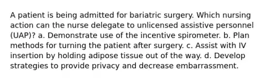 A patient is being admitted for bariatric surgery. Which nursing action can the nurse delegate to unlicensed assistive personnel (UAP)? a. Demonstrate use of the incentive spirometer. b. Plan methods for turning the patient after surgery. c. Assist with IV insertion by holding adipose tissue out of the way. d. Develop strategies to provide privacy and decrease embarrassment.