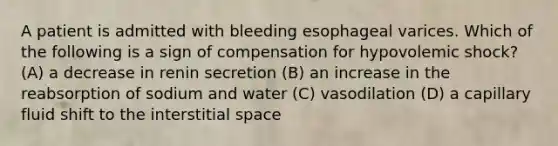 A patient is admitted with bleeding esophageal varices. Which of the following is a sign of compensation for hypovolemic shock? (A) a decrease in renin secretion (B) an increase in the reabsorption of sodium and water (C) vasodilation (D) a capillary fluid shift to the interstitial space