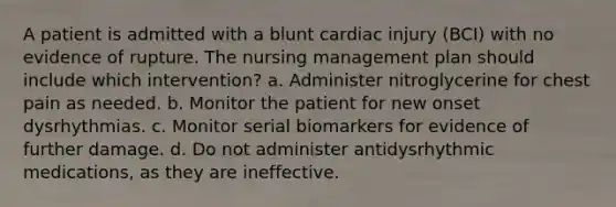 A patient is admitted with a blunt cardiac injury (BCI) with no evidence of rupture. The nursing management plan should include which intervention? a. Administer nitroglycerine for chest pain as needed. b. Monitor the patient for new onset dysrhythmias. c. Monitor serial biomarkers for evidence of further damage. d. Do not administer antidysrhythmic medications, as they are ineffective.