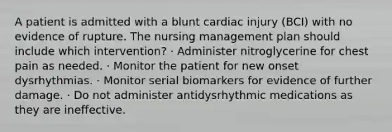 A patient is admitted with a blunt cardiac injury (BCI) with no evidence of rupture. The nursing management plan should include which intervention? · Administer nitroglycerine for chest pain as needed. · Monitor the patient for new onset dysrhythmias. · Monitor serial biomarkers for evidence of further damage. · Do not administer antidysrhythmic medications as they are ineffective.