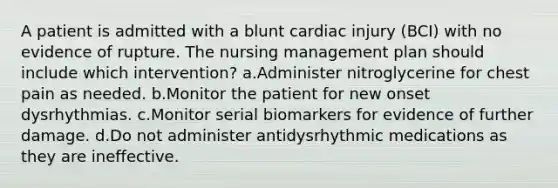 A patient is admitted with a blunt cardiac injury (BCI) with no evidence of rupture. The nursing management plan should include which intervention? a.Administer nitroglycerine for chest pain as needed. b.Monitor the patient for new onset dysrhythmias. c.Monitor serial biomarkers for evidence of further damage. d.Do not administer antidysrhythmic medications as they are ineffective.