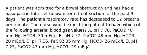 A patient was admitted for a bowel obstruction and has had a nasogastric tube set to low intermittent suction for the past 3 days. The patient's respiratory rate has decreased to 12 breaths per minute. The nurse would expect the patient to have which of the following arterial blood gas values? A. pH 7.78, PaCO2 40 mm Hg, HCO3- 30 mEq/L B. pH 7.52, PaCO2 48 mm Hg, HCO3- 28 mEq/L C. pH 7.35, PaCO2 35 mm Hg, HCO3- 26 mEq/L D. pH 7.25, PaCO2 47 mm Hg, HCO3- 29 mEq/L