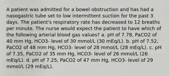 A patient was admitted for a bowel obstruction and has had a nasogastric tube set to low intermittent suction for the past 3 days. The patient's respiratory rate has decreased to 12 breaths per minute. The nurse would expect the patient to have which of the following arterial blood gas values? a. pH of 7.78, PaCO2 of 40 mm Hg, HCO3- level of 30 mmol/L (30 mEq/L). b. pH of 7.52, PaCO2 of 48 mm Hg, HCO3- level of 28 mmol/L (28 mEq/L). c. pH of 7.35, PaCO2 of 35 mm Hg, HCO3- level of 26 mmol/L (26 mEq/L). d. pH of 7.25, PaCO2 of 47 mm Hg, HCO3- level of 29 mmol/L (29 mEq/L).